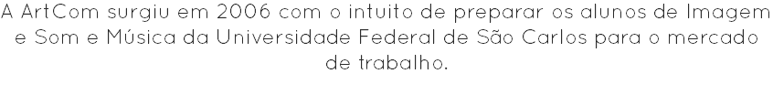 A ArtCom surgiu em 2006 com o intuito de preparar os alunos de Imagem e Som e Música da Universidade Federal de São Carlos para o mercado de trabalho.