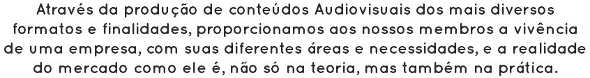 Através da produção de conteúdos Audiovisuais dos mais diversos formatos e finalidades, proporcionamos aos nossos membros a vivência de uma empresa, com suas diferentes áreas e necessidades, e a realidade do mercado como ele é, não só na teoria, mas também na prática.