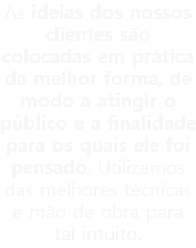 As ideias dos nossos clientes são colocadas em prática da melhor forma, de modo a atingir o público e a finalidade para os quais ele foi pensado. Utilizamos das melhores técnicas e mão de obra para tal intuito.